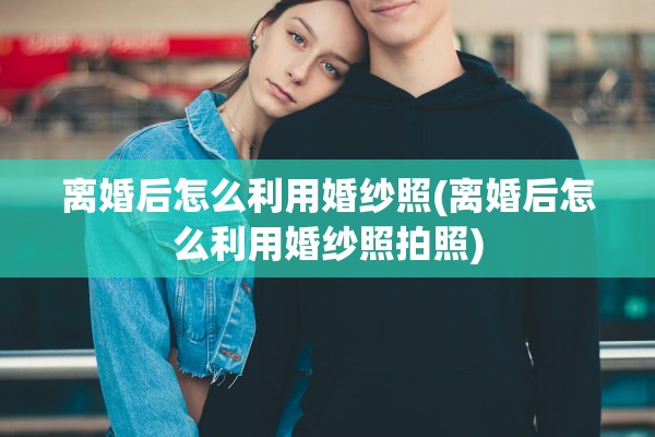 离婚后怎么利用婚纱照(离婚后怎么利用婚纱照拍照)