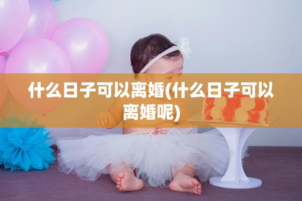 什么日子可以离婚(什么日子可以离婚呢)