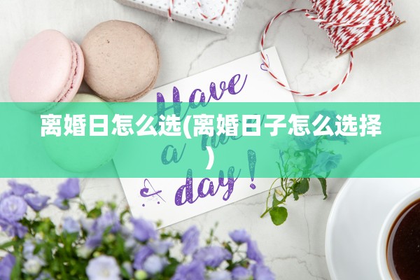 离婚日怎么选(离婚日子怎么选择)
