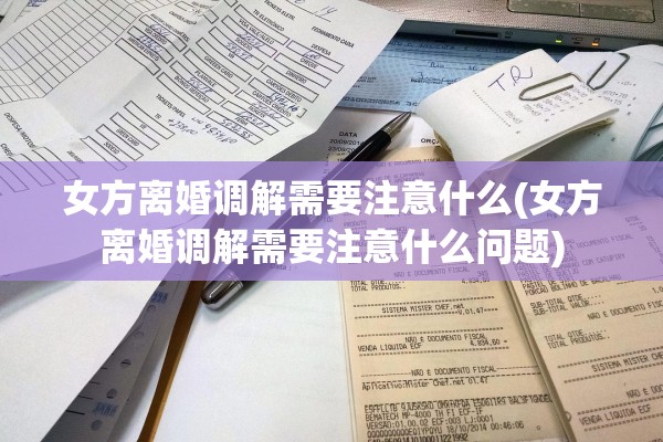 女方离婚调解需要注意什么(女方离婚调解需要注意什么问题)