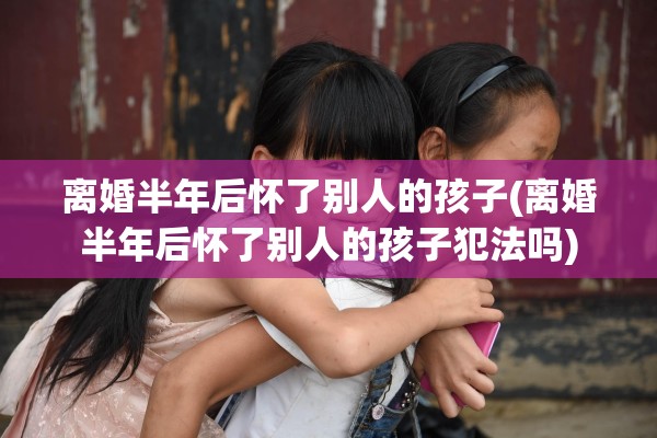 离婚半年后怀了别人的孩子(离婚半年后怀了别人的孩子犯法吗)