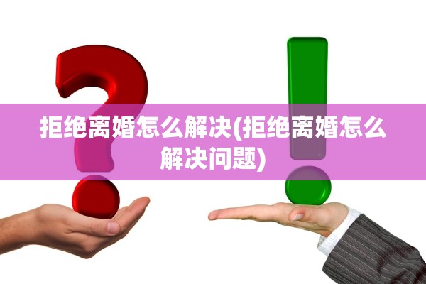 拒绝离婚怎么解决(拒绝离婚怎么解决问题) 拒绝离婚怎么解决(拒绝离婚怎么解决问题)