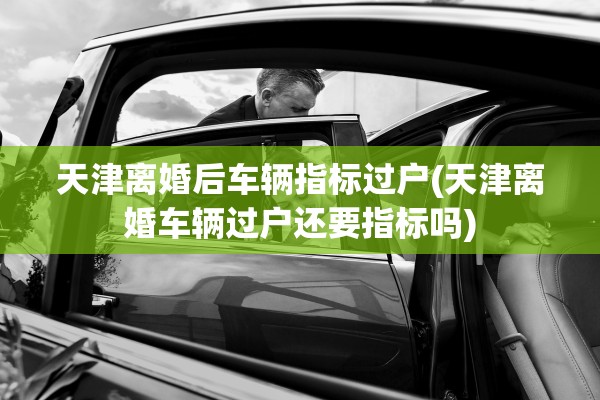 天津离婚后车辆指标过户(天津离婚车辆过户还要指标吗)