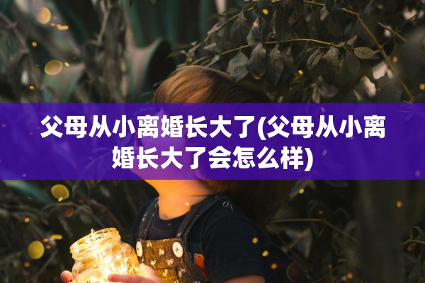 父母从小离婚长大了(父母从小离婚长大了会怎么样)