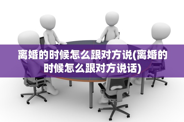 离婚的时候怎么跟对方说(离婚的时候怎么跟对方说话)