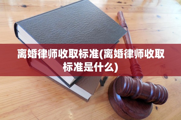离婚律师收取标准(离婚律师收取标准是什么)
