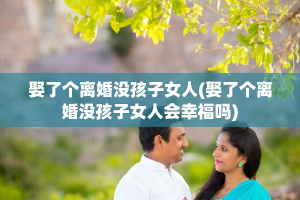 娶了个离婚没孩子女人(娶了个离婚没孩子女人会幸福吗)