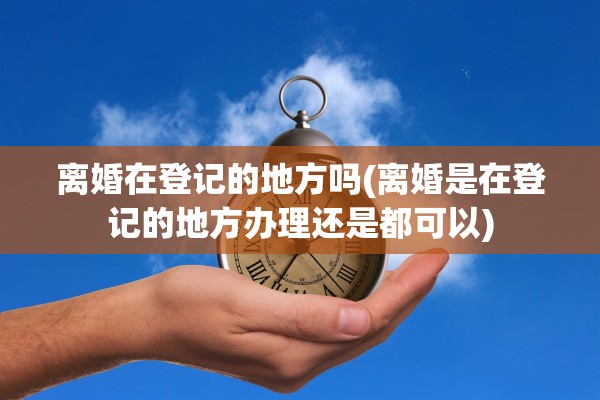 离婚在登记的地方吗(离婚是在登记的地方办理还是都可以) 离婚在登记的地方吗(离婚是在登记的地方办理还是都可以)