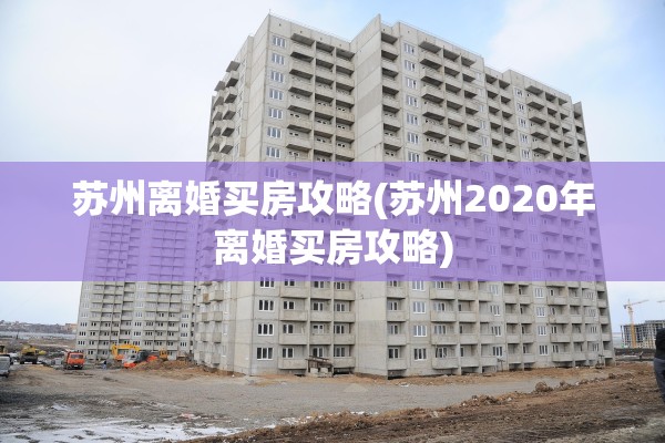 苏州离婚买房攻略(苏州2020年离婚买房攻略)