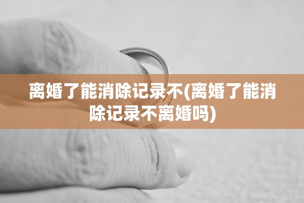 离婚了能消除记录不(离婚了能消除记录不离婚吗)