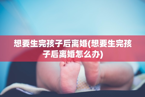 想要生完孩子后离婚(想要生完孩子后离婚怎么办)