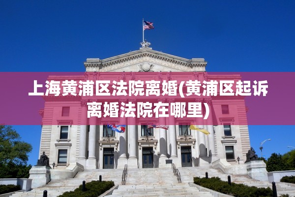 上海黄浦区法院离婚(黄浦区起诉离婚法院在哪里)