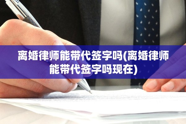 离婚律师能带代签字吗(离婚律师能带代签字吗现在)