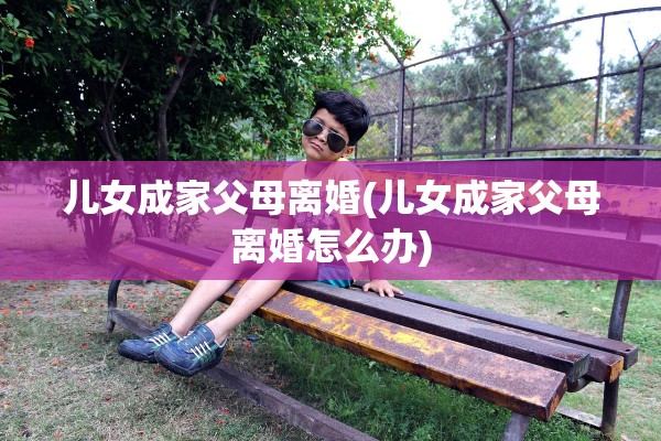 儿女成家父母离婚(儿女成家父母离婚怎么办) 儿女成家父母离婚(儿女成家父母离婚怎么办)