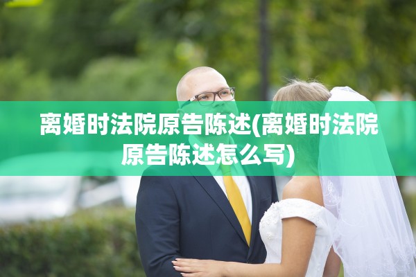 离婚时法院原告陈述(离婚时法院原告陈述怎么写)