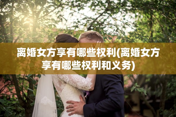 离婚女方享有哪些权利(离婚女方享有哪些权利和义务)