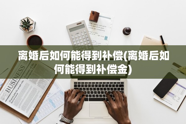 离婚后如何能得到补偿(离婚后如何能得到补偿金) 离婚后如何能得到补偿(离婚后如何能得到补偿金)