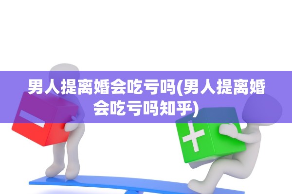 男人提离婚会吃亏吗(男人提离婚会吃亏吗知乎) 男人提离婚会吃亏吗(男人提离婚会吃亏吗知乎)