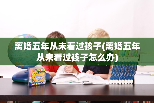 离婚五年从未看过孩子(离婚五年从未看过孩子怎么办)