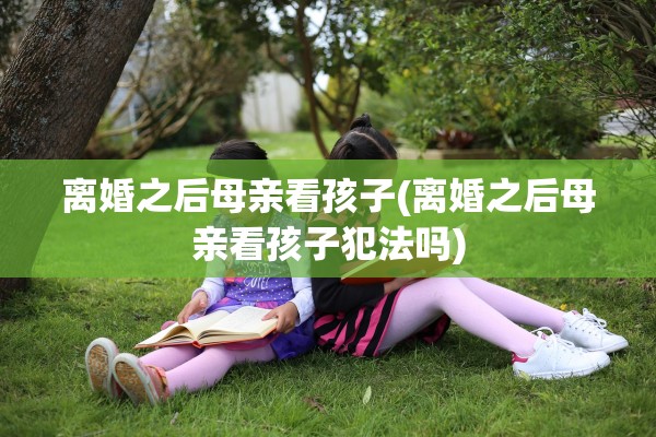 离婚之后母亲看孩子(离婚之后母亲看孩子犯法吗)
