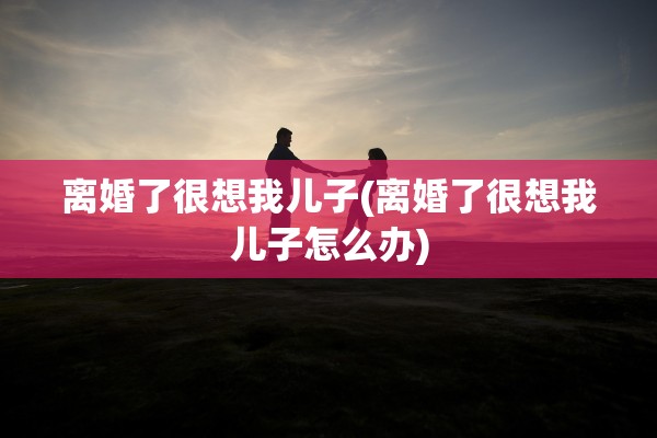 离婚了很想我儿子(离婚了很想我儿子怎么办)