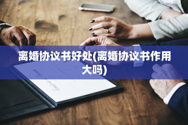 离婚协议书好处(离婚协议书作用大吗)