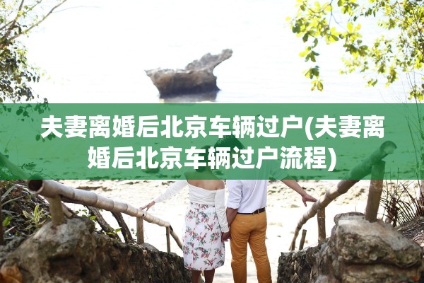 夫妻离婚后北京车辆过户(夫妻离婚后北京车辆过户流程)