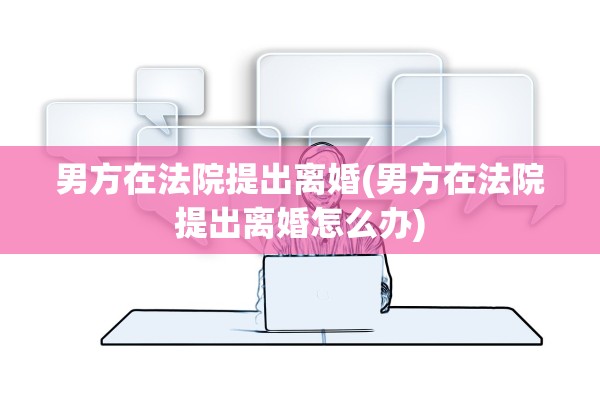 男方在法院提出离婚(男方在法院提出离婚怎么办)