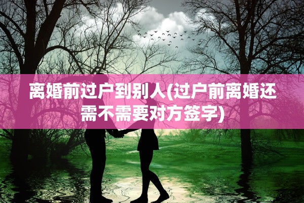 离婚前过户到别人(过户前离婚还需不需要对方签字)