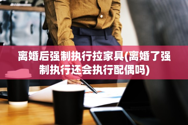 离婚后强制执行拉家具(离婚了强制执行还会执行配偶吗)
