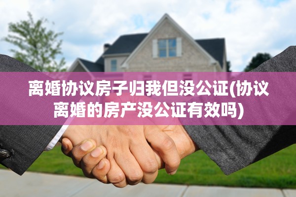 离婚协议房子归我但没公证(协议离婚的房产没公证有效吗)