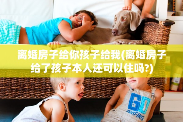 离婚房子给你孩子给我(离婚房子给了孩子本人还可以住吗?)