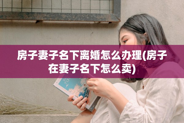 房子妻子名下离婚怎么办理(房子在妻子名下怎么卖)