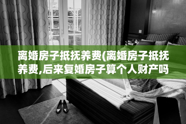 离婚房子抵抚养费(离婚房子抵抚养费,后来复婚房子算个人财产吗)