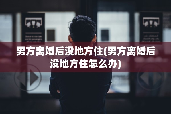 男方离婚后没地方住(男方离婚后没地方住怎么办)