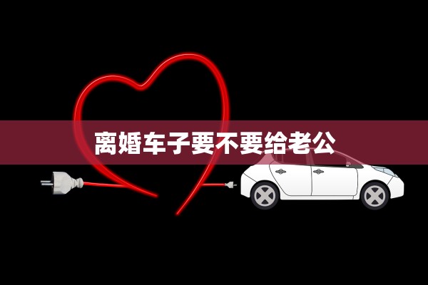 离婚车子要不要给老公 离婚车子要不要给老公