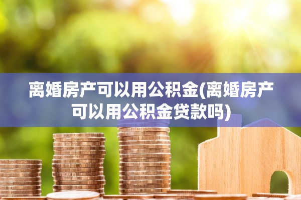 离婚房产可以用公积金(离婚房产可以用公积金贷款吗) 离婚房产可以用公积金(离婚房产可以用公积金贷款吗)
