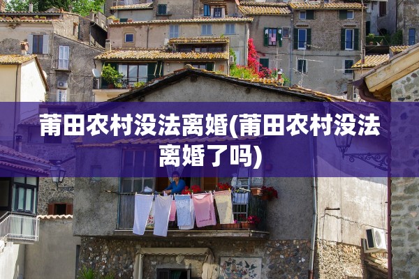 莆田农村没法离婚(莆田农村没法离婚了吗) 莆田农村没法离婚(莆田农村没法离婚了吗)