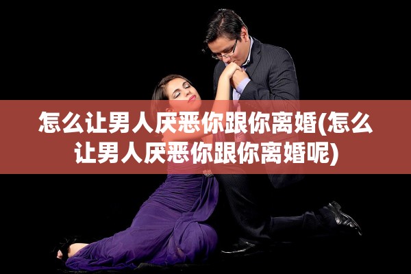 怎么让男人厌恶你跟你离婚(怎么让男人厌恶你跟你离婚呢) 怎么让男人厌恶你跟你离婚(怎么让男人厌恶你跟你离婚呢)