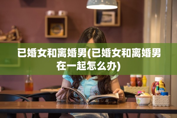 已婚女和离婚男(已婚女和离婚男在一起怎么办)