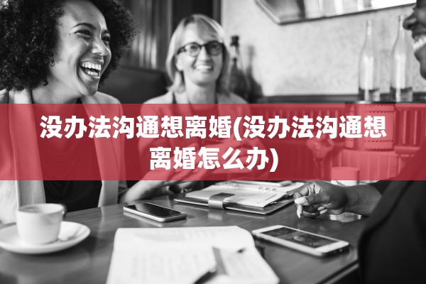 没办法沟通想离婚(没办法沟通想离婚怎么办)