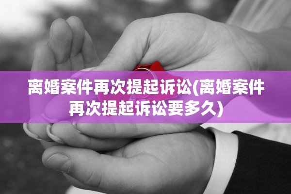 离婚案件再次提起诉讼(离婚案件再次提起诉讼要多久)