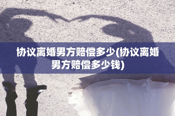 协议离婚男方赔偿多少(协议离婚男方赔偿多少钱) 协议离婚男方赔偿多少(协议离婚男方赔偿多少钱)