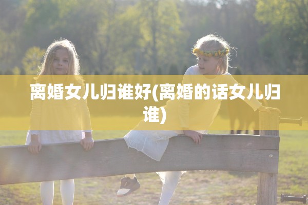 离婚女儿归谁好(离婚的话女儿归谁) 离婚女儿归谁好(离婚的话女儿归谁)