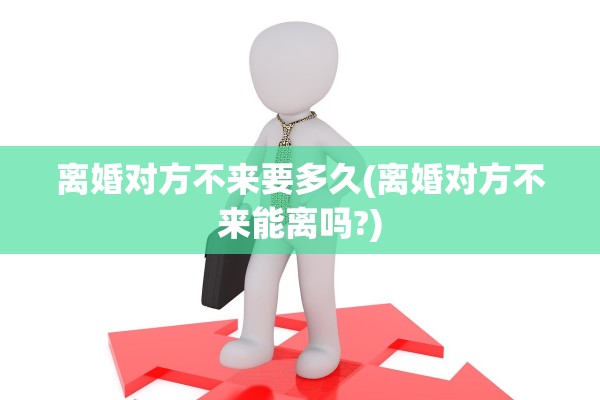 离婚对方不来要多久(离婚对方不来能离吗?)