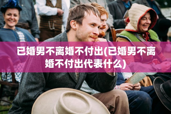 已婚男不离婚不付出(已婚男不离婚不付出代表什么) 已婚男不离婚不付出(已婚男不离婚不付出代表什么)
