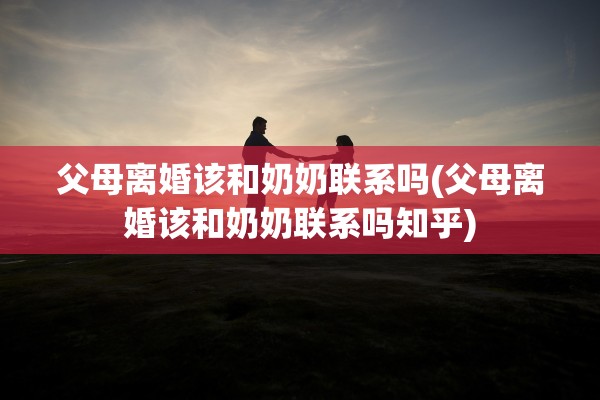 父母离婚该和奶奶联系吗(父母离婚该和奶奶联系吗知乎)