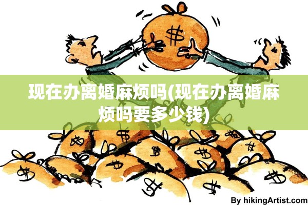 现在办离婚麻烦吗(现在办离婚麻烦吗要多少钱)