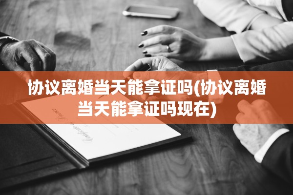 协议离婚当天能拿证吗(协议离婚当天能拿证吗现在)