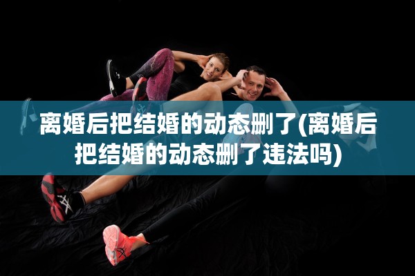 离婚后把结婚的动态删了(离婚后把结婚的动态删了违法吗)